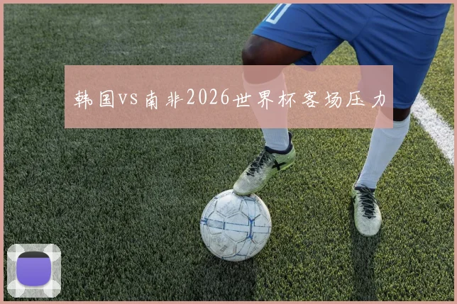 韩国vs南非2026世界杯客场压力