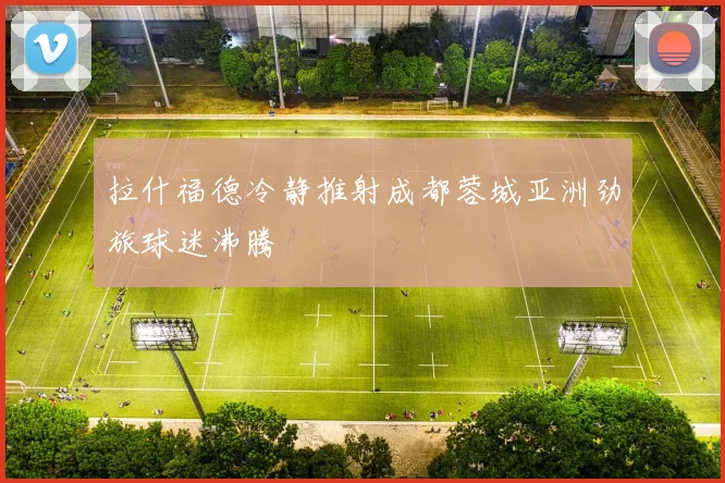 拉什福德冷静推射成都蓉城亚洲劲旅球迷沸腾