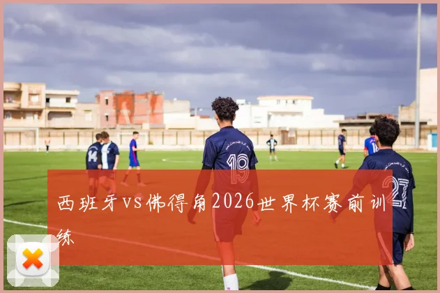西班牙vs佛得角2026世界杯赛前训练