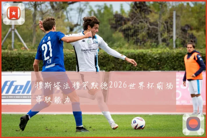 穆斯塔法穆罕默德2026世界杯前场串联能力