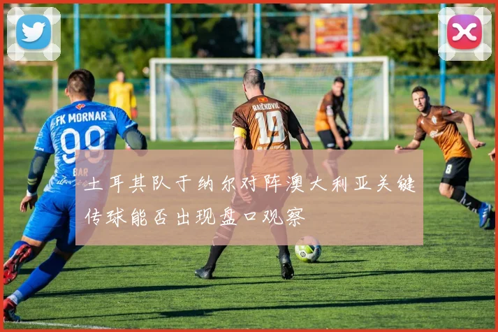 土耳其队于纳尔对阵澳大利亚关键传球能否出现盘口观察