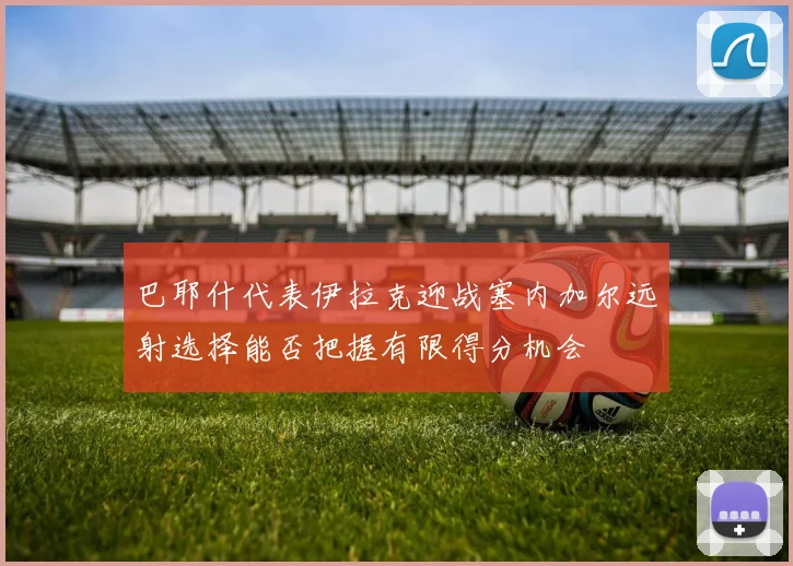 巴耶什代表伊拉克迎战塞内加尔远射选择能否把握有限得分机会