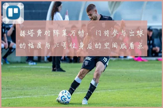 赫塔费对阵莱万特，门将参与出球的幅度与六号位身后的空间成看点