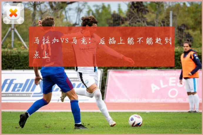 马拉加vs马竞：后插上能不能赶到点上