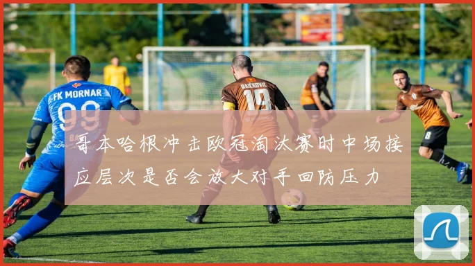 哥本哈根冲击欧冠淘汰赛时中场接应层次是否会放大对手回防压力