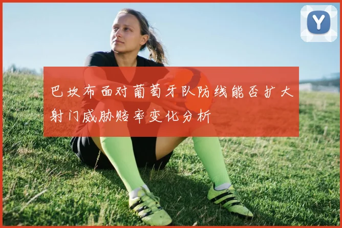 巴坎布面对葡萄牙队防线能否扩大射门威胁赔率变化分析