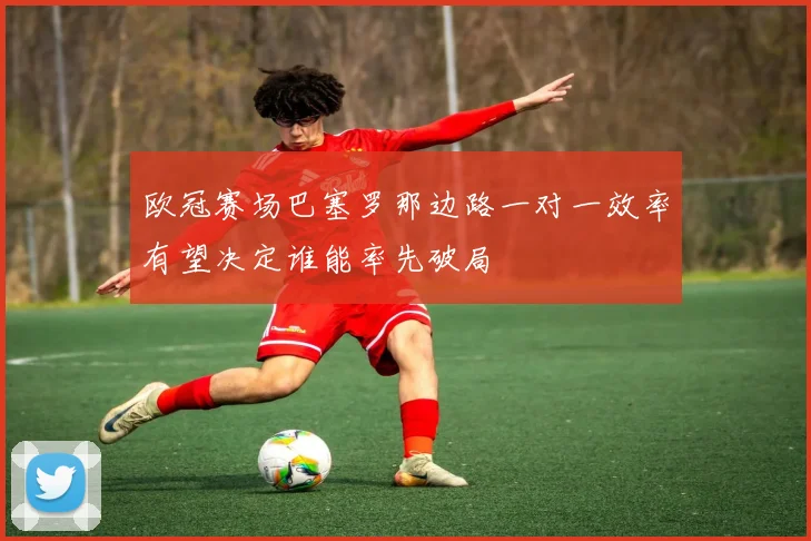 欧冠赛场巴塞罗那边路一对一效率有望决定谁能率先破局