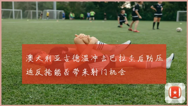 澳大利亚古德温冲击巴拉圭后防压迫反抢能否带来射门机会
