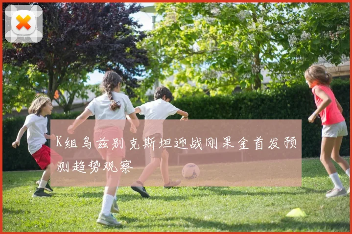 K组乌兹别克斯坦迎战刚果金首发预测趋势观察