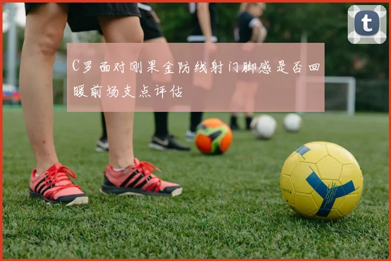 C罗面对刚果金防线射门脚感是否回暖前场支点评估