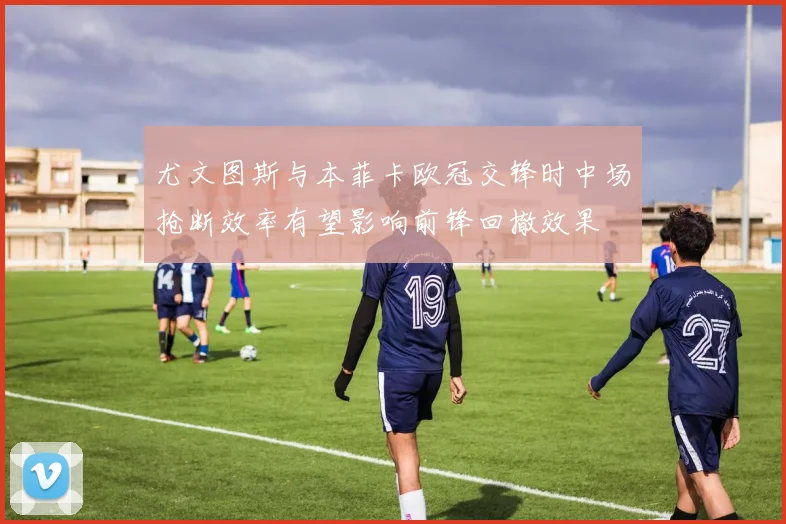 尤文图斯与本菲卡欧冠交锋时中场抢断效率有望影响前锋回撤效果