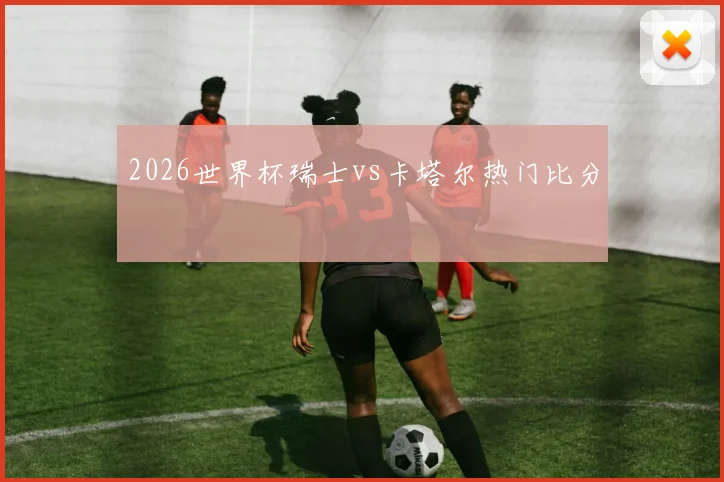 2026世界杯瑞士vs卡塔尔热门比分