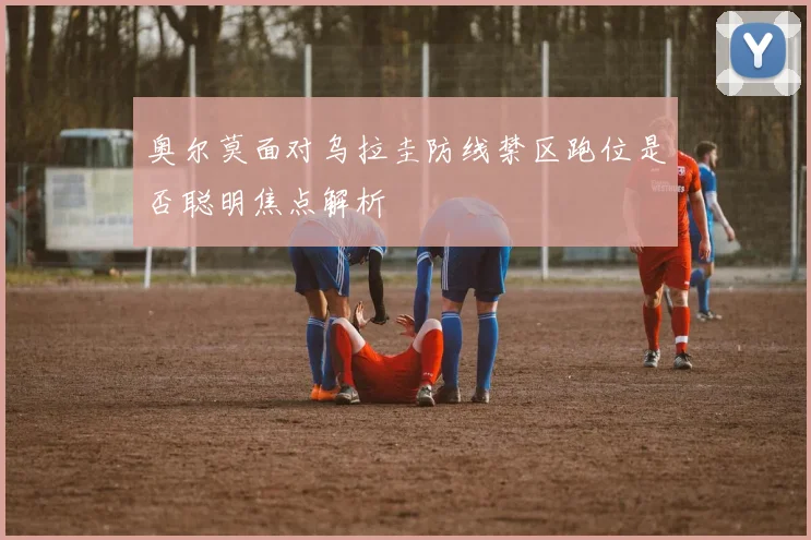 奥尔莫面对乌拉圭防线禁区跑位是否聪明焦点解析