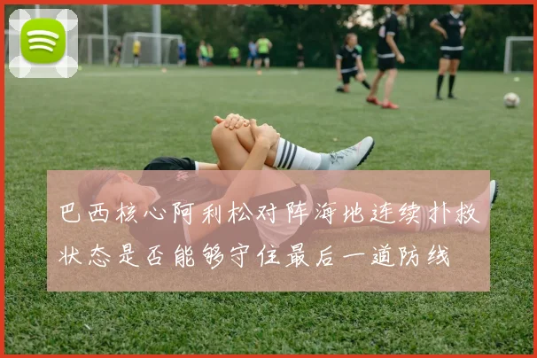 巴西核心阿利松对阵海地连续扑救状态是否能够守住最后一道防线