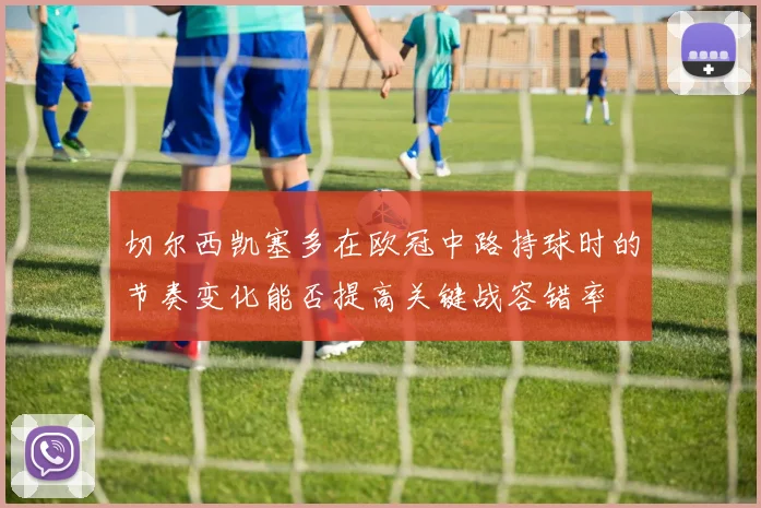 切尔西凯塞多在欧冠中路持球时的节奏变化能否提高关键战容错率