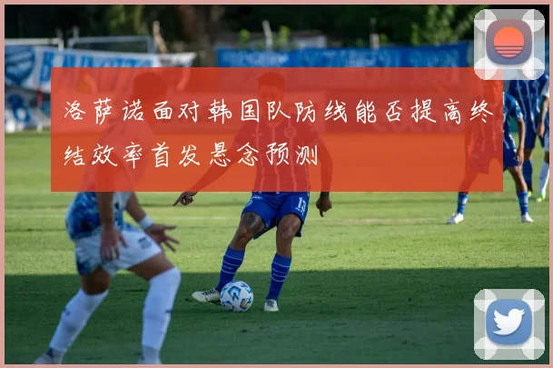 洛萨诺面对韩国队防线能否提高终结效率首发悬念预测