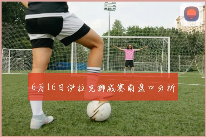 6月16日伊拉克挪威赛前盘口分析